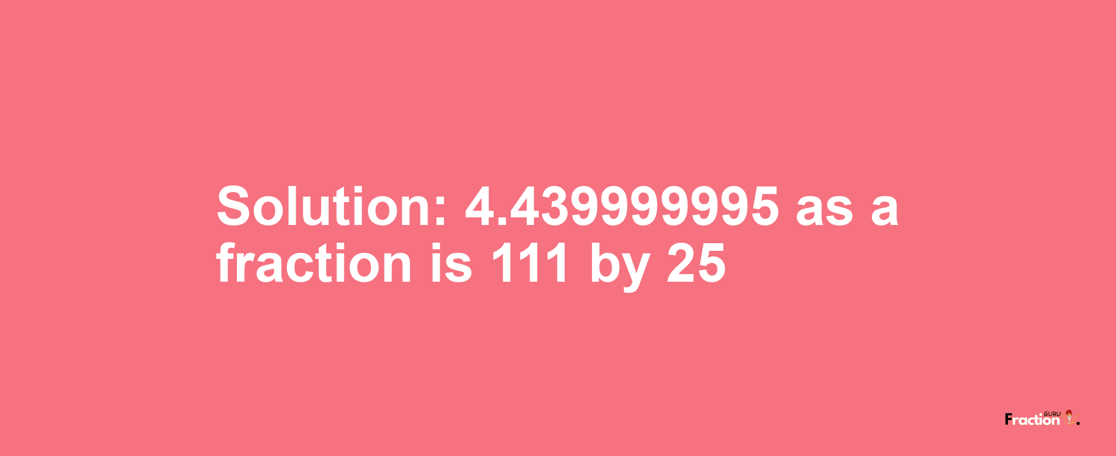 Solution:4.439999995 as a fraction is 111/25